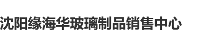 啊啊使劲草逼视频免费看沈阳缘海华玻璃制品销售中心